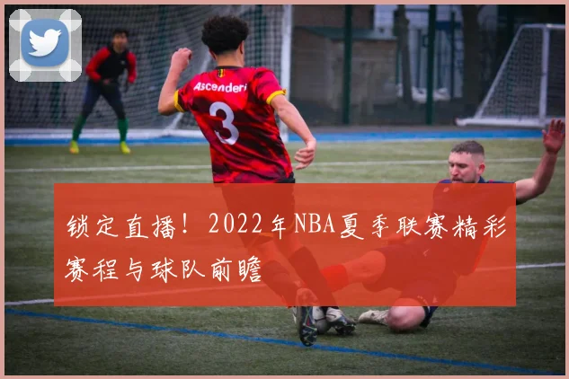 锁定直播!2022年NBA夏季联赛精彩赛程与球队前瞻
