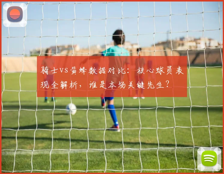 骑士vs黄蜂数据对比:核心球员表现全解析,谁是本场关键先生?