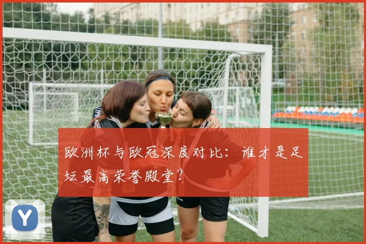欧洲杯与欧冠深度对比：谁才是足坛最高荣誉殿堂？