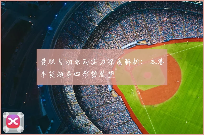 曼联与切尔西实力深度解析：本赛季英超争四形势展望