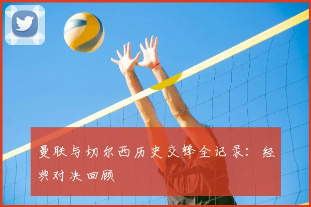 曼联与切尔西历史交锋全记录：经典对决回顾