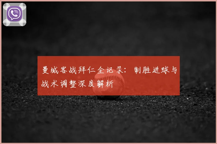 曼城客战拜仁全记录：制胜进球与战术调整深度解析