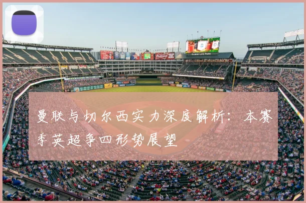 曼联与切尔西实力深度解析：本赛季英超争四形势展望