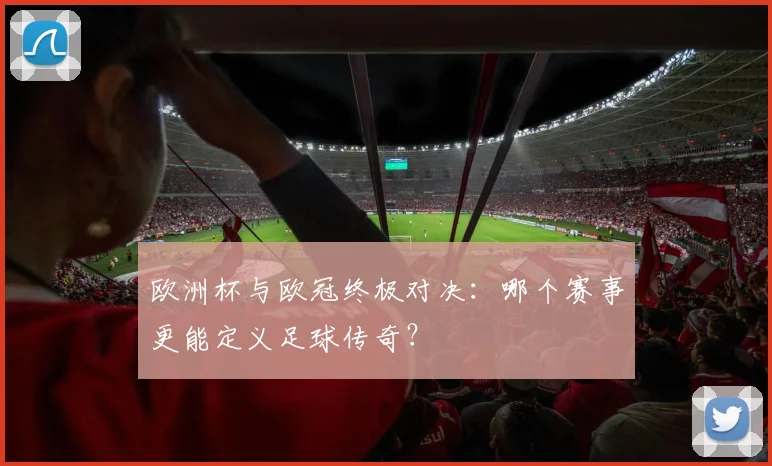 欧洲杯与欧冠终极对决：哪个赛事更能定义足球传奇？